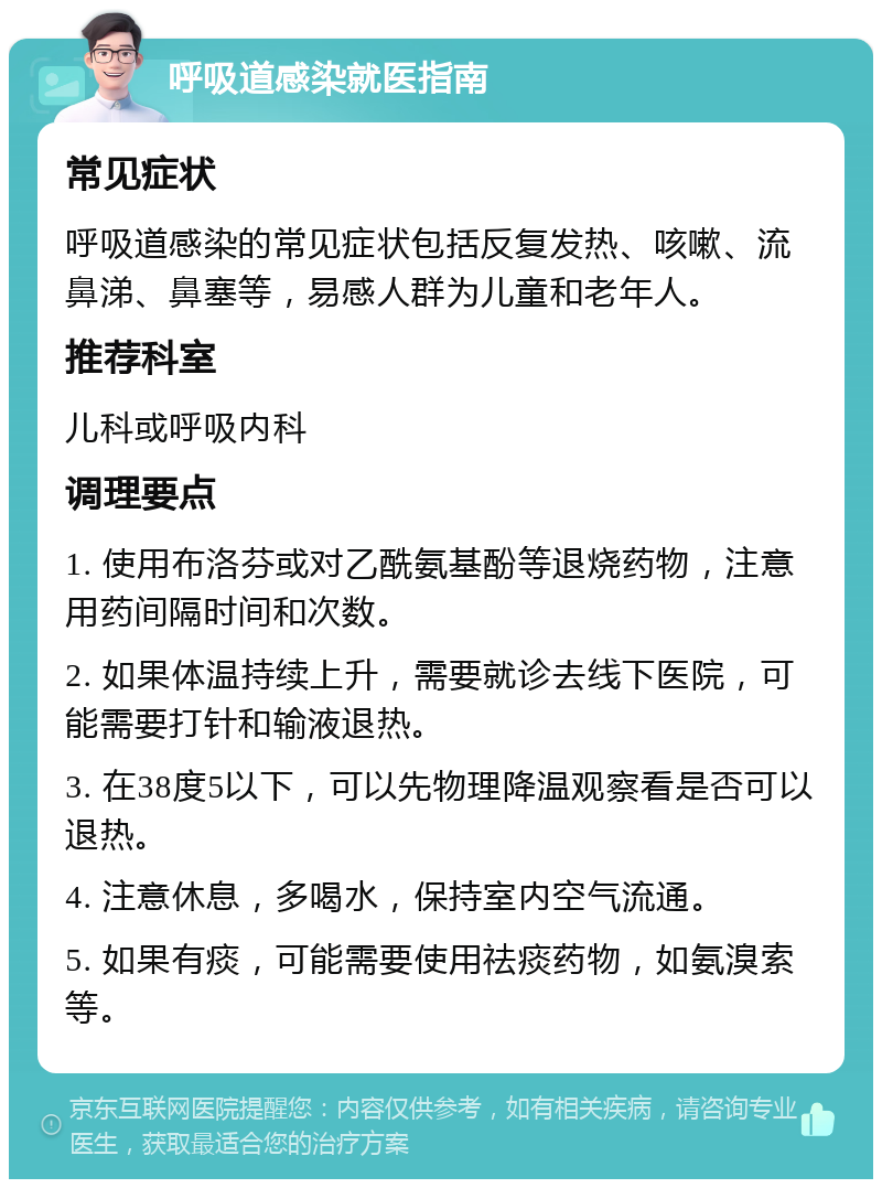 呼吸道感染就医指南 常见症状 呼吸道感染的常见症状包括反复发热、咳嗽、流鼻涕、鼻塞等，易感人群为儿童和老年人。 推荐科室 儿科或呼吸内科 调理要点 1. 使用布洛芬或对乙酰氨基酚等退烧药物，注意用药间隔时间和次数。 2. 如果体温持续上升，需要就诊去线下医院，可能需要打针和输液退热。 3. 在38度5以下，可以先物理降温观察看是否可以退热。 4. 注意休息，多喝水，保持室内空气流通。 5. 如果有痰，可能需要使用祛痰药物，如氨溴索等。