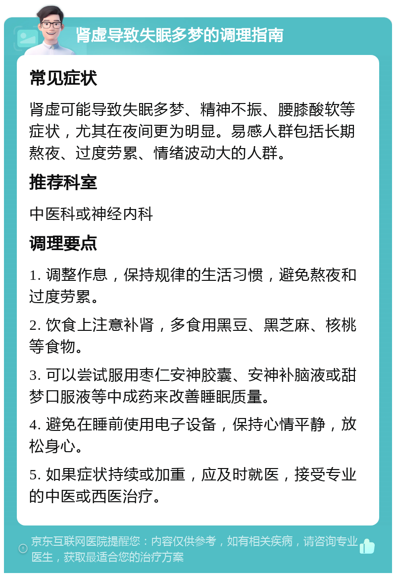 肾虚导致失眠多梦的调理指南 常见症状 肾虚可能导致失眠多梦、精神不振、腰膝酸软等症状，尤其在夜间更为明显。易感人群包括长期熬夜、过度劳累、情绪波动大的人群。 推荐科室 中医科或神经内科 调理要点 1. 调整作息，保持规律的生活习惯，避免熬夜和过度劳累。 2. 饮食上注意补肾，多食用黑豆、黑芝麻、核桃等食物。 3. 可以尝试服用枣仁安神胶囊、安神补脑液或甜梦口服液等中成药来改善睡眠质量。 4. 避免在睡前使用电子设备，保持心情平静，放松身心。 5. 如果症状持续或加重，应及时就医，接受专业的中医或西医治疗。