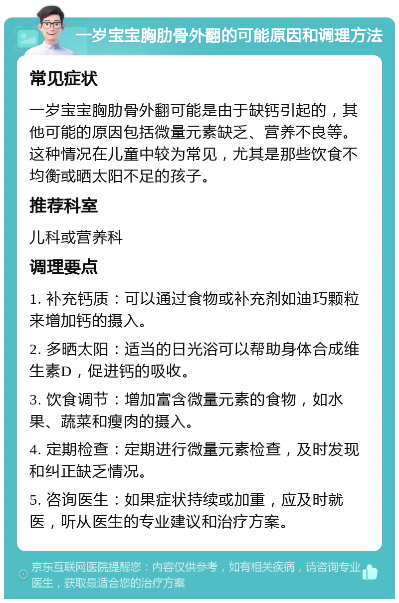 一岁宝宝胸肋骨外翻的可能原因和调理方法 常见症状 一岁宝宝胸肋骨外翻可能是由于缺钙引起的，其他可能的原因包括微量元素缺乏、营养不良等。这种情况在儿童中较为常见，尤其是那些饮食不均衡或晒太阳不足的孩子。 推荐科室 儿科或营养科 调理要点 1. 补充钙质：可以通过食物或补充剂如迪巧颗粒来增加钙的摄入。 2. 多晒太阳：适当的日光浴可以帮助身体合成维生素D，促进钙的吸收。 3. 饮食调节：增加富含微量元素的食物，如水果、蔬菜和瘦肉的摄入。 4. 定期检查：定期进行微量元素检查，及时发现和纠正缺乏情况。 5. 咨询医生：如果症状持续或加重，应及时就医，听从医生的专业建议和治疗方案。