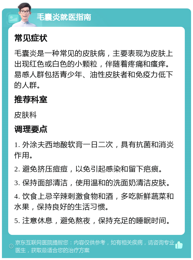 毛囊炎就医指南 常见症状 毛囊炎是一种常见的皮肤病，主要表现为皮肤上出现红色或白色的小颗粒，伴随着疼痛和瘙痒。易感人群包括青少年、油性皮肤者和免疫力低下的人群。 推荐科室 皮肤科 调理要点 1. 外涂夫西地酸软膏一日二次，具有抗菌和消炎作用。 2. 避免挤压痘痘，以免引起感染和留下疤痕。 3. 保持面部清洁，使用温和的洗面奶清洁皮肤。 4. 饮食上忌辛辣刺激食物和酒，多吃新鲜蔬菜和水果，保持良好的生活习惯。 5. 注意休息，避免熬夜，保持充足的睡眠时间。