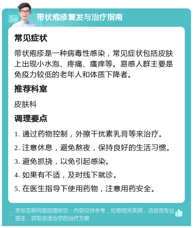 带状疱疹复发与治疗指南 常见症状 带状疱疹是一种病毒性感染，常见症状包括皮肤上出现小水泡、疼痛、瘙痒等。易感人群主要是免疫力较低的老年人和体质下降者。 推荐科室 皮肤科 调理要点 1. 通过药物控制，外擦干扰素乳膏等来治疗。 2. 注意休息，避免熬夜，保持良好的生活习惯。 3. 避免抓挠，以免引起感染。 4. 如果有不适，及时线下就诊。 5. 在医生指导下使用药物，注意用药安全。