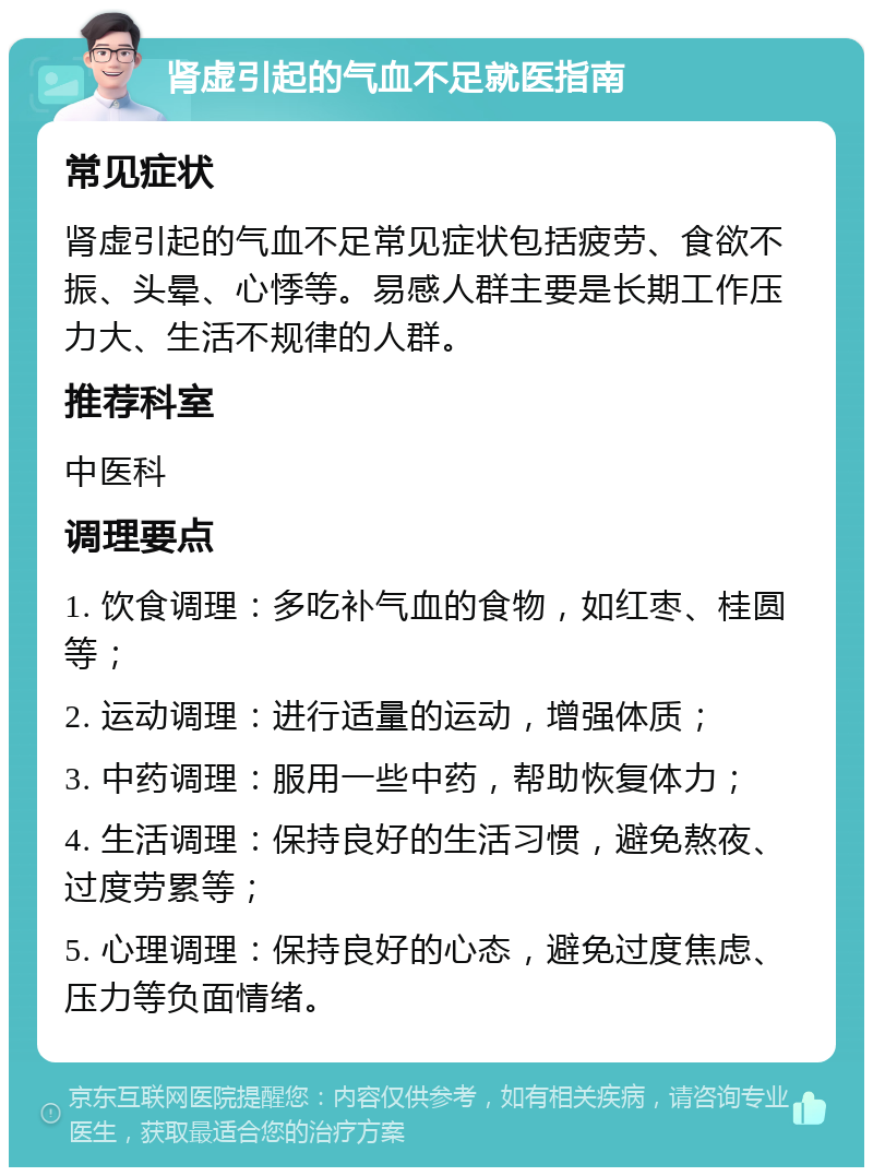 肾虚引起的气血不足就医指南 常见症状 肾虚引起的气血不足常见症状包括疲劳、食欲不振、头晕、心悸等。易感人群主要是长期工作压力大、生活不规律的人群。 推荐科室 中医科 调理要点 1. 饮食调理：多吃补气血的食物，如红枣、桂圆等； 2. 运动调理：进行适量的运动，增强体质； 3. 中药调理：服用一些中药，帮助恢复体力； 4. 生活调理：保持良好的生活习惯，避免熬夜、过度劳累等； 5. 心理调理：保持良好的心态，避免过度焦虑、压力等负面情绪。