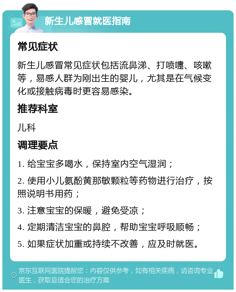 新生儿感冒就医指南 常见症状 新生儿感冒常见症状包括流鼻涕、打喷嚏、咳嗽等，易感人群为刚出生的婴儿，尤其是在气候变化或接触病毒时更容易感染。 推荐科室 儿科 调理要点 1. 给宝宝多喝水，保持室内空气湿润； 2. 使用小儿氨酚黄那敏颗粒等药物进行治疗，按照说明书用药； 3. 注意宝宝的保暖，避免受凉； 4. 定期清洁宝宝的鼻腔，帮助宝宝呼吸顺畅； 5. 如果症状加重或持续不改善，应及时就医。