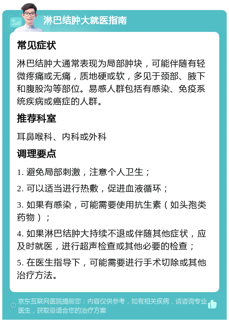 淋巴结肿大就医指南 常见症状 淋巴结肿大通常表现为局部肿块，可能伴随有轻微疼痛或无痛，质地硬或软，多见于颈部、腋下和腹股沟等部位。易感人群包括有感染、免疫系统疾病或癌症的人群。 推荐科室 耳鼻喉科、内科或外科 调理要点 1. 避免局部刺激，注意个人卫生； 2. 可以适当进行热敷，促进血液循环； 3. 如果有感染，可能需要使用抗生素（如头孢类药物）； 4. 如果淋巴结肿大持续不退或伴随其他症状，应及时就医，进行超声检查或其他必要的检查； 5. 在医生指导下，可能需要进行手术切除或其他治疗方法。