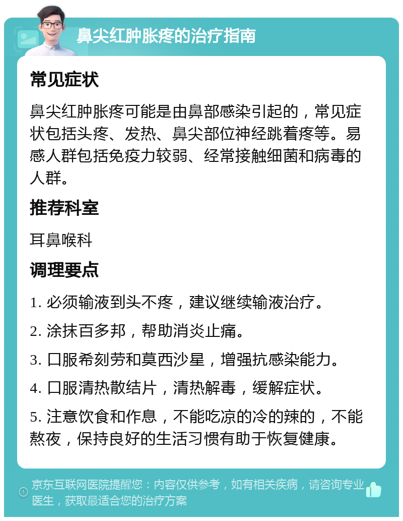 鼻尖红肿胀疼的治疗指南 常见症状 鼻尖红肿胀疼可能是由鼻部感染引起的，常见症状包括头疼、发热、鼻尖部位神经跳着疼等。易感人群包括免疫力较弱、经常接触细菌和病毒的人群。 推荐科室 耳鼻喉科 调理要点 1. 必须输液到头不疼，建议继续输液治疗。 2. 涂抹百多邦，帮助消炎止痛。 3. 口服希刻劳和莫西沙星，增强抗感染能力。 4. 口服清热散结片，清热解毒，缓解症状。 5. 注意饮食和作息，不能吃凉的冷的辣的，不能熬夜，保持良好的生活习惯有助于恢复健康。