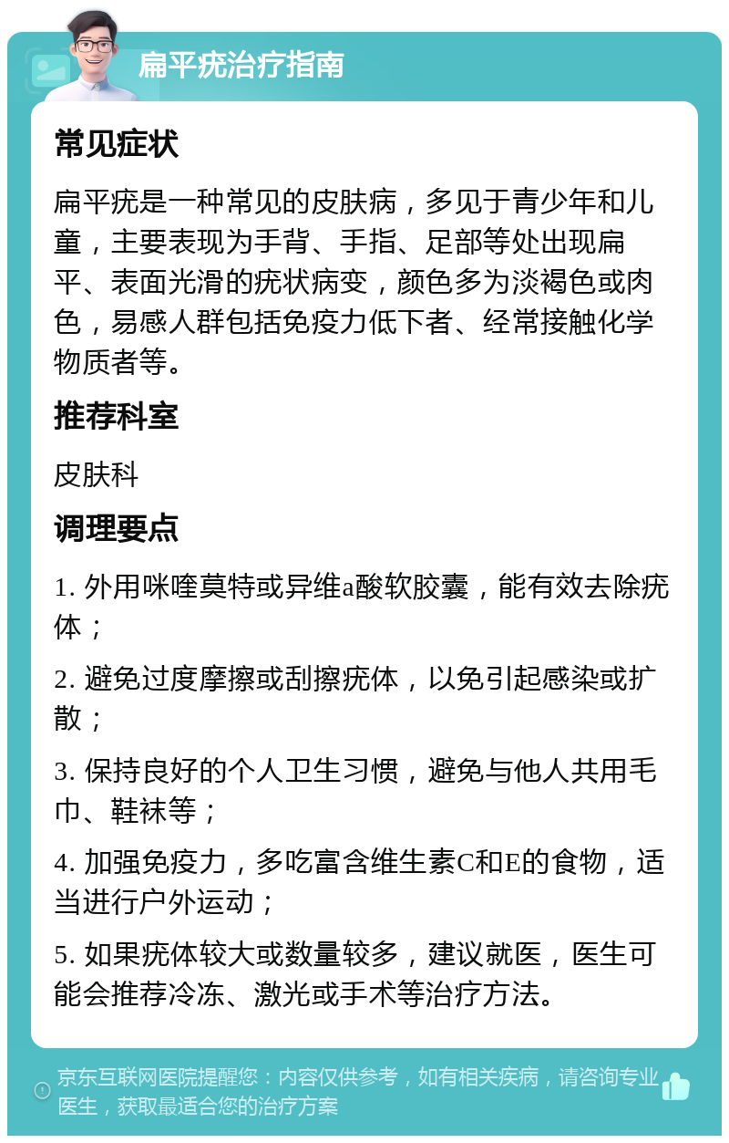 扁平疣治疗指南 常见症状 扁平疣是一种常见的皮肤病，多见于青少年和儿童，主要表现为手背、手指、足部等处出现扁平、表面光滑的疣状病变，颜色多为淡褐色或肉色，易感人群包括免疫力低下者、经常接触化学物质者等。 推荐科室 皮肤科 调理要点 1. 外用咪喹莫特或异维a酸软胶囊，能有效去除疣体； 2. 避免过度摩擦或刮擦疣体，以免引起感染或扩散； 3. 保持良好的个人卫生习惯，避免与他人共用毛巾、鞋袜等； 4. 加强免疫力，多吃富含维生素C和E的食物，适当进行户外运动； 5. 如果疣体较大或数量较多，建议就医，医生可能会推荐冷冻、激光或手术等治疗方法。