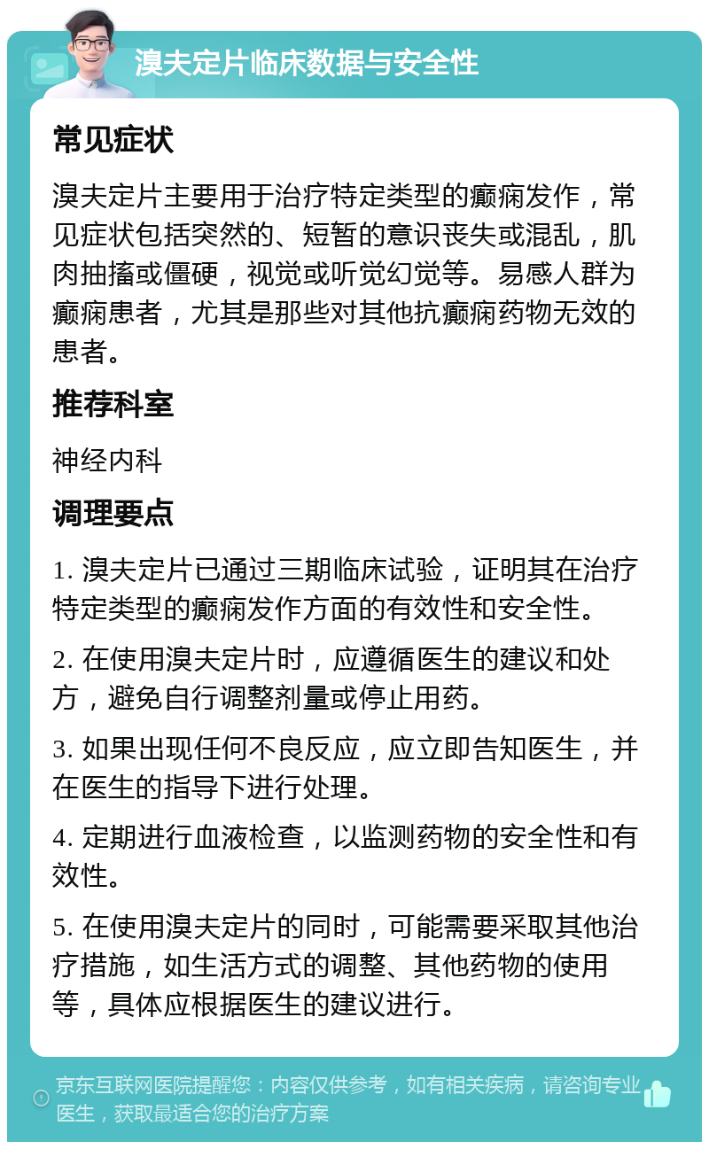 溴夫定片临床数据与安全性 常见症状 溴夫定片主要用于治疗特定类型的癫痫发作，常见症状包括突然的、短暂的意识丧失或混乱，肌肉抽搐或僵硬，视觉或听觉幻觉等。易感人群为癫痫患者，尤其是那些对其他抗癫痫药物无效的患者。 推荐科室 神经内科 调理要点 1. 溴夫定片已通过三期临床试验，证明其在治疗特定类型的癫痫发作方面的有效性和安全性。 2. 在使用溴夫定片时，应遵循医生的建议和处方，避免自行调整剂量或停止用药。 3. 如果出现任何不良反应，应立即告知医生，并在医生的指导下进行处理。 4. 定期进行血液检查，以监测药物的安全性和有效性。 5. 在使用溴夫定片的同时，可能需要采取其他治疗措施，如生活方式的调整、其他药物的使用等，具体应根据医生的建议进行。