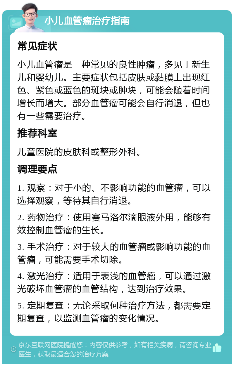 小儿血管瘤治疗指南 常见症状 小儿血管瘤是一种常见的良性肿瘤，多见于新生儿和婴幼儿。主要症状包括皮肤或黏膜上出现红色、紫色或蓝色的斑块或肿块，可能会随着时间增长而增大。部分血管瘤可能会自行消退，但也有一些需要治疗。 推荐科室 儿童医院的皮肤科或整形外科。 调理要点 1. 观察：对于小的、不影响功能的血管瘤，可以选择观察，等待其自行消退。 2. 药物治疗：使用赛马洛尔滴眼液外用，能够有效控制血管瘤的生长。 3. 手术治疗：对于较大的血管瘤或影响功能的血管瘤，可能需要手术切除。 4. 激光治疗：适用于表浅的血管瘤，可以通过激光破坏血管瘤的血管结构，达到治疗效果。 5. 定期复查：无论采取何种治疗方法，都需要定期复查，以监测血管瘤的变化情况。