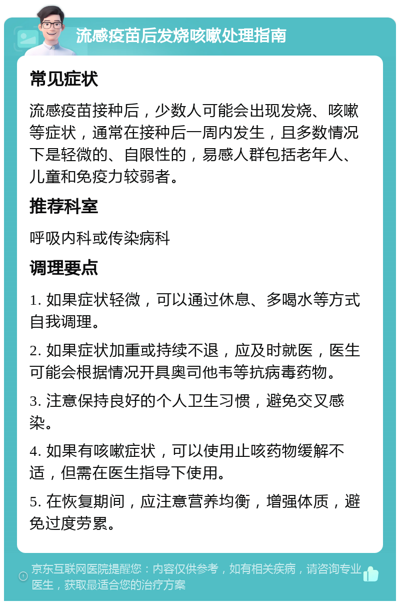 流感疫苗后发烧咳嗽处理指南 常见症状 流感疫苗接种后，少数人可能会出现发烧、咳嗽等症状，通常在接种后一周内发生，且多数情况下是轻微的、自限性的，易感人群包括老年人、儿童和免疫力较弱者。 推荐科室 呼吸内科或传染病科 调理要点 1. 如果症状轻微，可以通过休息、多喝水等方式自我调理。 2. 如果症状加重或持续不退，应及时就医，医生可能会根据情况开具奥司他韦等抗病毒药物。 3. 注意保持良好的个人卫生习惯，避免交叉感染。 4. 如果有咳嗽症状，可以使用止咳药物缓解不适，但需在医生指导下使用。 5. 在恢复期间，应注意营养均衡，增强体质，避免过度劳累。