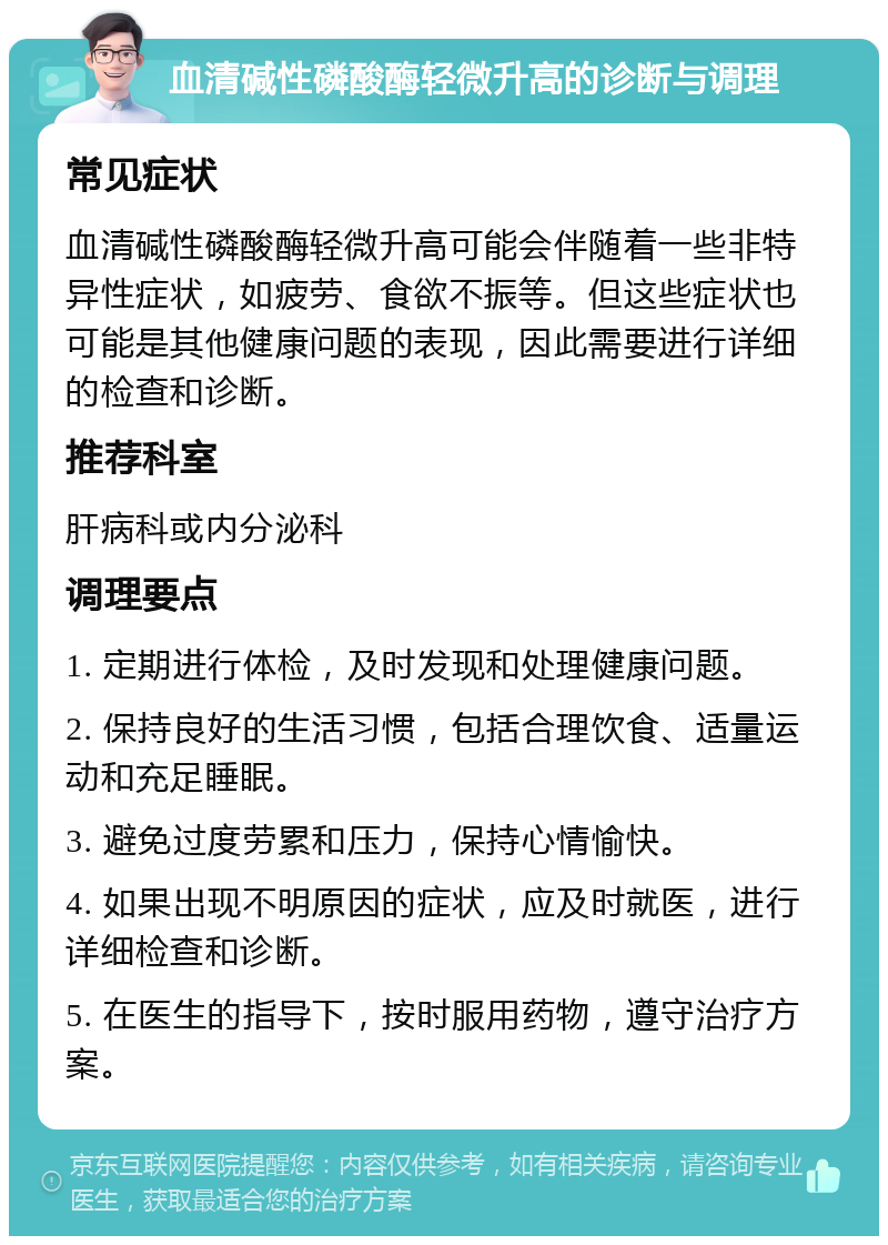 血清碱性磷酸酶轻微升高的诊断与调理 常见症状 血清碱性磷酸酶轻微升高可能会伴随着一些非特异性症状，如疲劳、食欲不振等。但这些症状也可能是其他健康问题的表现，因此需要进行详细的检查和诊断。 推荐科室 肝病科或内分泌科 调理要点 1. 定期进行体检，及时发现和处理健康问题。 2. 保持良好的生活习惯，包括合理饮食、适量运动和充足睡眠。 3. 避免过度劳累和压力，保持心情愉快。 4. 如果出现不明原因的症状，应及时就医，进行详细检查和诊断。 5. 在医生的指导下，按时服用药物，遵守治疗方案。