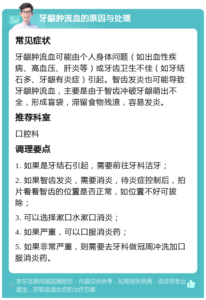 牙龈肿流血的原因与处理 常见症状 牙龈肿流血可能由个人身体问题（如出血性疾病、高血压、肝炎等）或牙齿卫生不佳（如牙结石多、牙龈有炎症）引起。智齿发炎也可能导致牙龈肿流血，主要是由于智齿冲破牙龈萌出不全，形成盲袋，滞留食物残渣，容易发炎。 推荐科室 口腔科 调理要点 1. 如果是牙结石引起，需要前往牙科洁牙； 2. 如果智齿发炎，需要消炎，待炎症控制后，拍片看看智齿的位置是否正常，如位置不好可拔除； 3. 可以选择漱口水漱口消炎； 4. 如果严重，可以口服消炎药； 5. 如果非常严重，则需要去牙科做冠周冲洗加口服消炎药。