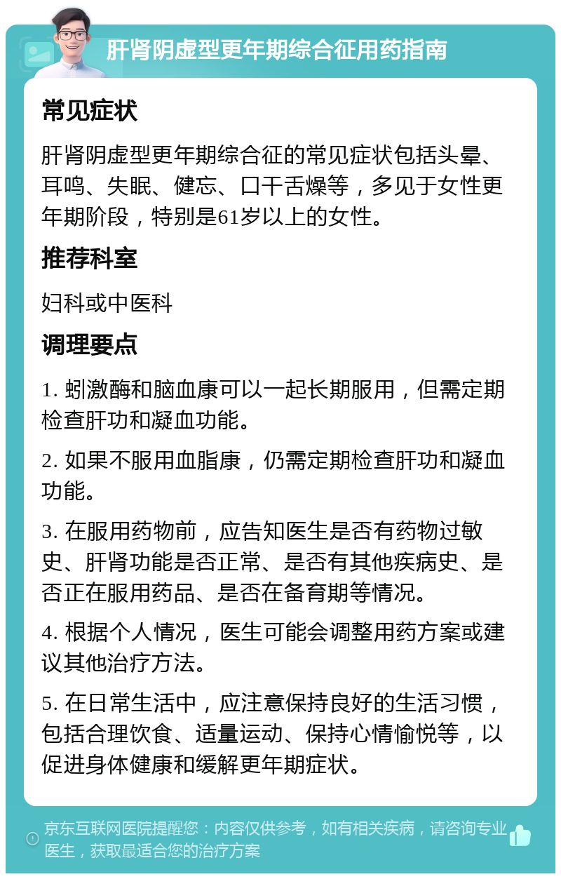 肝肾阴虚型更年期综合征用药指南 常见症状 肝肾阴虚型更年期综合征的常见症状包括头晕、耳鸣、失眠、健忘、口干舌燥等，多见于女性更年期阶段，特别是61岁以上的女性。 推荐科室 妇科或中医科 调理要点 1. 蚓激酶和脑血康可以一起长期服用，但需定期检查肝功和凝血功能。 2. 如果不服用血脂康，仍需定期检查肝功和凝血功能。 3. 在服用药物前，应告知医生是否有药物过敏史、肝肾功能是否正常、是否有其他疾病史、是否正在服用药品、是否在备育期等情况。 4. 根据个人情况，医生可能会调整用药方案或建议其他治疗方法。 5. 在日常生活中，应注意保持良好的生活习惯，包括合理饮食、适量运动、保持心情愉悦等，以促进身体健康和缓解更年期症状。