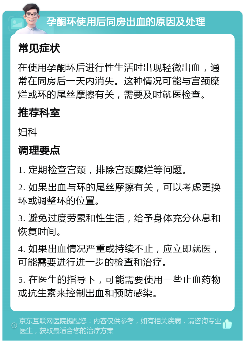 孕酮环使用后同房出血的原因及处理 常见症状 在使用孕酮环后进行性生活时出现轻微出血，通常在同房后一天内消失。这种情况可能与宫颈糜烂或环的尾丝摩擦有关，需要及时就医检查。 推荐科室 妇科 调理要点 1. 定期检查宫颈，排除宫颈糜烂等问题。 2. 如果出血与环的尾丝摩擦有关，可以考虑更换环或调整环的位置。 3. 避免过度劳累和性生活，给予身体充分休息和恢复时间。 4. 如果出血情况严重或持续不止，应立即就医，可能需要进行进一步的检查和治疗。 5. 在医生的指导下，可能需要使用一些止血药物或抗生素来控制出血和预防感染。