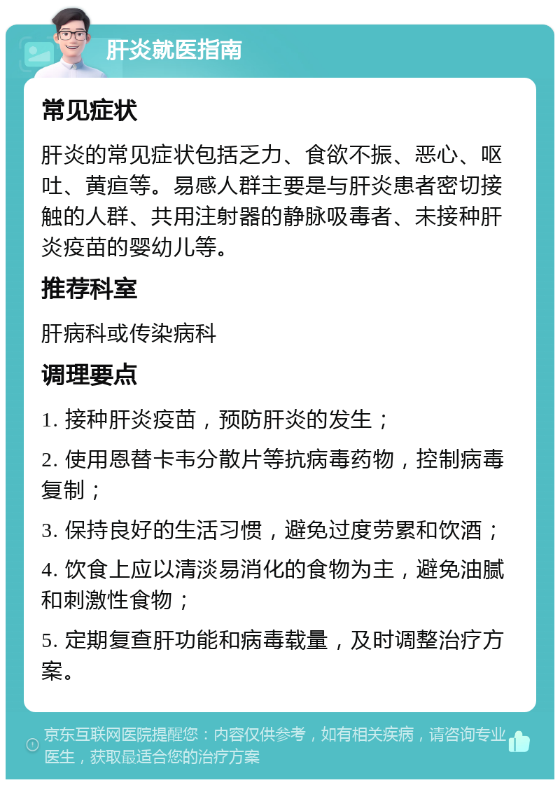 肝炎就医指南 常见症状 肝炎的常见症状包括乏力、食欲不振、恶心、呕吐、黄疸等。易感人群主要是与肝炎患者密切接触的人群、共用注射器的静脉吸毒者、未接种肝炎疫苗的婴幼儿等。 推荐科室 肝病科或传染病科 调理要点 1. 接种肝炎疫苗，预防肝炎的发生； 2. 使用恩替卡韦分散片等抗病毒药物，控制病毒复制； 3. 保持良好的生活习惯，避免过度劳累和饮酒； 4. 饮食上应以清淡易消化的食物为主，避免油腻和刺激性食物； 5. 定期复查肝功能和病毒载量，及时调整治疗方案。