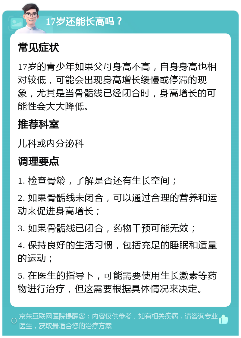 17岁还能长高吗？ 常见症状 17岁的青少年如果父母身高不高，自身身高也相对较低，可能会出现身高增长缓慢或停滞的现象，尤其是当骨骺线已经闭合时，身高增长的可能性会大大降低。 推荐科室 儿科或内分泌科 调理要点 1. 检查骨龄，了解是否还有生长空间； 2. 如果骨骺线未闭合，可以通过合理的营养和运动来促进身高增长； 3. 如果骨骺线已闭合，药物干预可能无效； 4. 保持良好的生活习惯，包括充足的睡眠和适量的运动； 5. 在医生的指导下，可能需要使用生长激素等药物进行治疗，但这需要根据具体情况来决定。