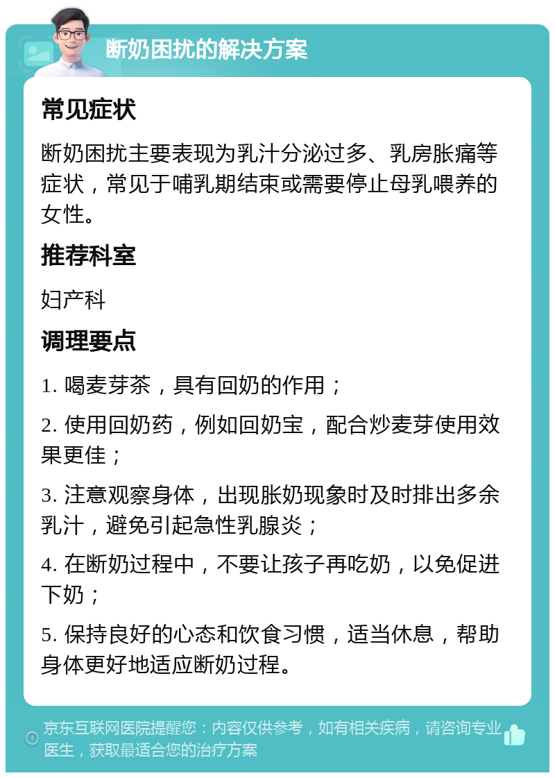 断奶困扰的解决方案 常见症状 断奶困扰主要表现为乳汁分泌过多、乳房胀痛等症状，常见于哺乳期结束或需要停止母乳喂养的女性。 推荐科室 妇产科 调理要点 1. 喝麦芽茶，具有回奶的作用； 2. 使用回奶药，例如回奶宝，配合炒麦芽使用效果更佳； 3. 注意观察身体，出现胀奶现象时及时排出多余乳汁，避免引起急性乳腺炎； 4. 在断奶过程中，不要让孩子再吃奶，以免促进下奶； 5. 保持良好的心态和饮食习惯，适当休息，帮助身体更好地适应断奶过程。