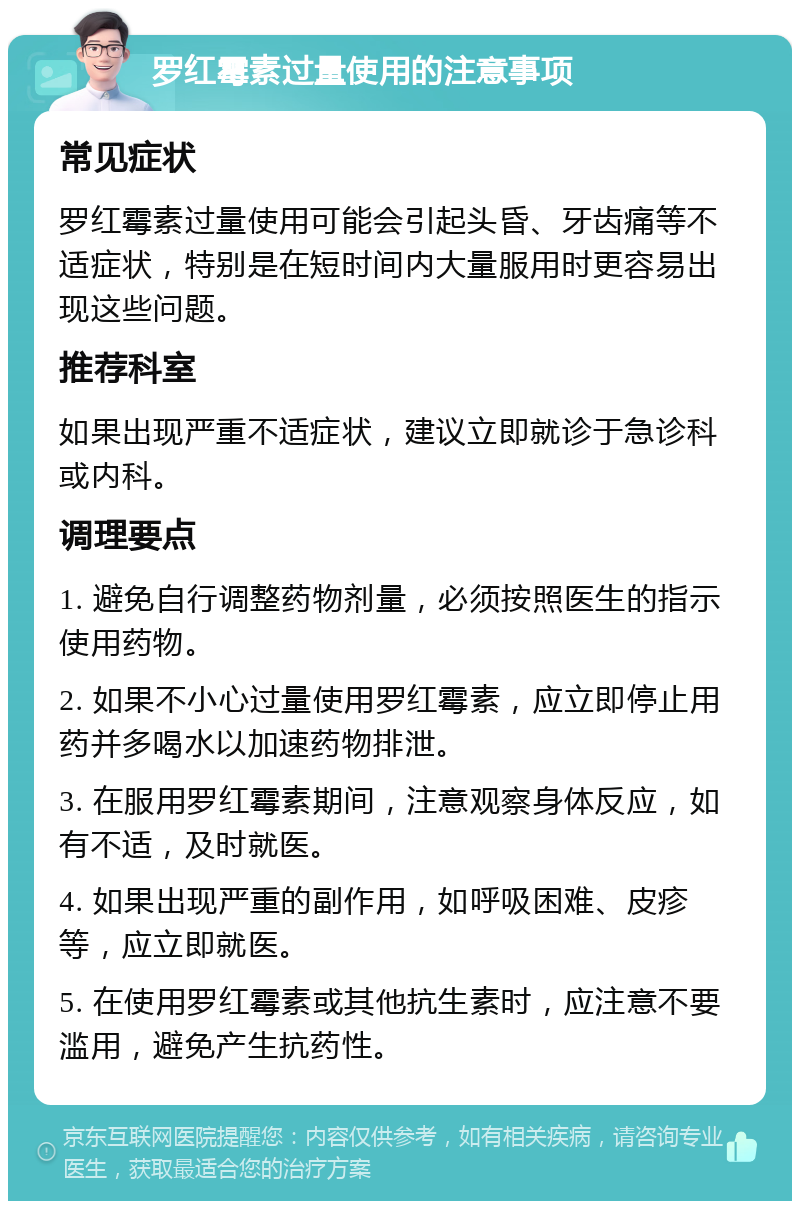 罗红霉素过量使用的注意事项 常见症状 罗红霉素过量使用可能会引起头昏、牙齿痛等不适症状，特别是在短时间内大量服用时更容易出现这些问题。 推荐科室 如果出现严重不适症状，建议立即就诊于急诊科或内科。 调理要点 1. 避免自行调整药物剂量，必须按照医生的指示使用药物。 2. 如果不小心过量使用罗红霉素，应立即停止用药并多喝水以加速药物排泄。 3. 在服用罗红霉素期间，注意观察身体反应，如有不适，及时就医。 4. 如果出现严重的副作用，如呼吸困难、皮疹等，应立即就医。 5. 在使用罗红霉素或其他抗生素时，应注意不要滥用，避免产生抗药性。