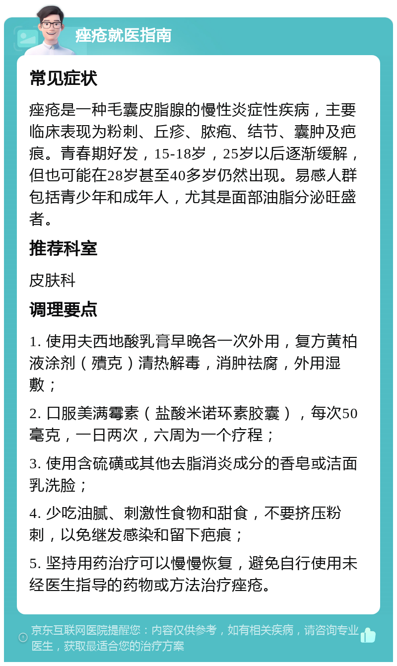 痤疮就医指南 常见症状 痤疮是一种毛囊皮脂腺的慢性炎症性疾病，主要临床表现为粉刺、丘疹、脓疱、结节、囊肿及疤痕。青春期好发，15-18岁，25岁以后逐渐缓解，但也可能在28岁甚至40多岁仍然出现。易感人群包括青少年和成年人，尤其是面部油脂分泌旺盛者。 推荐科室 皮肤科 调理要点 1. 使用夫西地酸乳膏早晚各一次外用，复方黄柏液涂剂（殨克）清热解毒，消肿祛腐，外用湿敷； 2. 口服美满霉素（盐酸米诺环素胶囊），每次50毫克，一日两次，六周为一个疗程； 3. 使用含硫磺或其他去脂消炎成分的香皂或洁面乳洗脸； 4. 少吃油腻、刺激性食物和甜食，不要挤压粉刺，以免继发感染和留下疤痕； 5. 坚持用药治疗可以慢慢恢复，避免自行使用未经医生指导的药物或方法治疗痤疮。