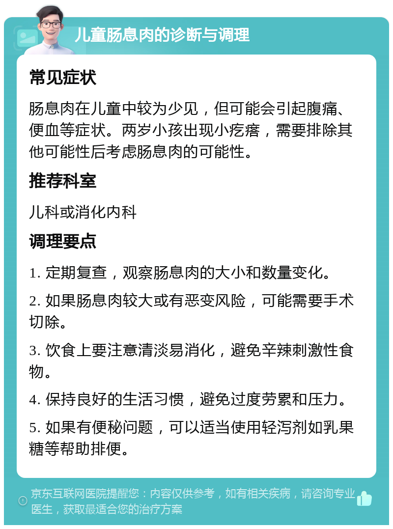 儿童肠息肉的诊断与调理 常见症状 肠息肉在儿童中较为少见，但可能会引起腹痛、便血等症状。两岁小孩出现小疙瘩，需要排除其他可能性后考虑肠息肉的可能性。 推荐科室 儿科或消化内科 调理要点 1. 定期复查，观察肠息肉的大小和数量变化。 2. 如果肠息肉较大或有恶变风险，可能需要手术切除。 3. 饮食上要注意清淡易消化，避免辛辣刺激性食物。 4. 保持良好的生活习惯，避免过度劳累和压力。 5. 如果有便秘问题，可以适当使用轻泻剂如乳果糖等帮助排便。