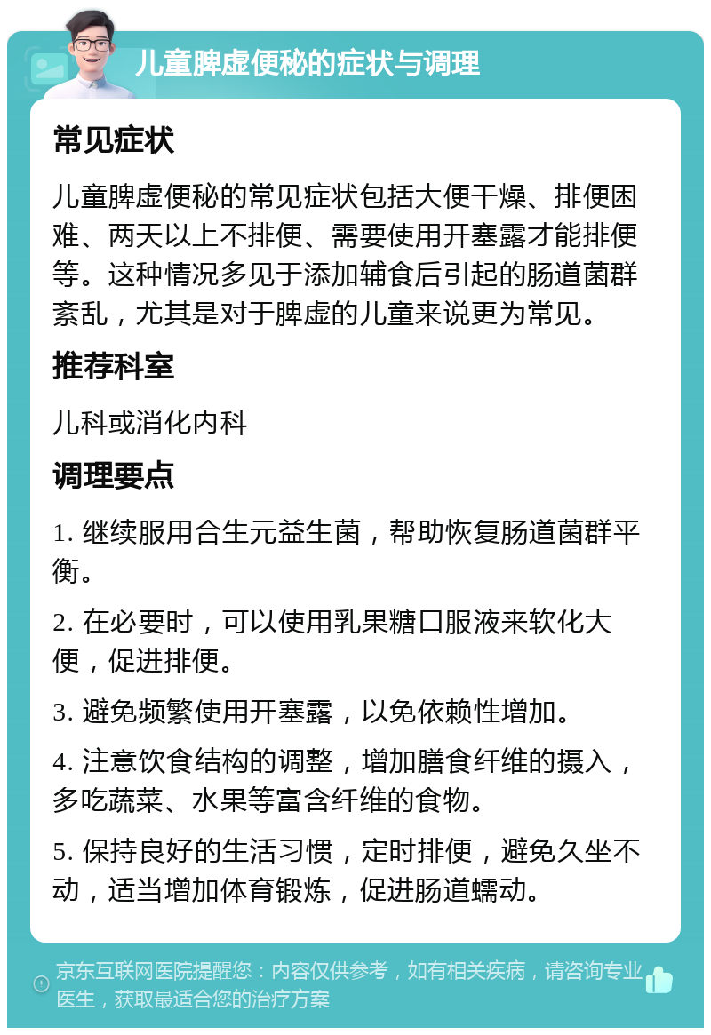 儿童脾虚便秘的症状与调理 常见症状 儿童脾虚便秘的常见症状包括大便干燥、排便困难、两天以上不排便、需要使用开塞露才能排便等。这种情况多见于添加辅食后引起的肠道菌群紊乱，尤其是对于脾虚的儿童来说更为常见。 推荐科室 儿科或消化内科 调理要点 1. 继续服用合生元益生菌，帮助恢复肠道菌群平衡。 2. 在必要时，可以使用乳果糖口服液来软化大便，促进排便。 3. 避免频繁使用开塞露，以免依赖性增加。 4. 注意饮食结构的调整，增加膳食纤维的摄入，多吃蔬菜、水果等富含纤维的食物。 5. 保持良好的生活习惯，定时排便，避免久坐不动，适当增加体育锻炼，促进肠道蠕动。