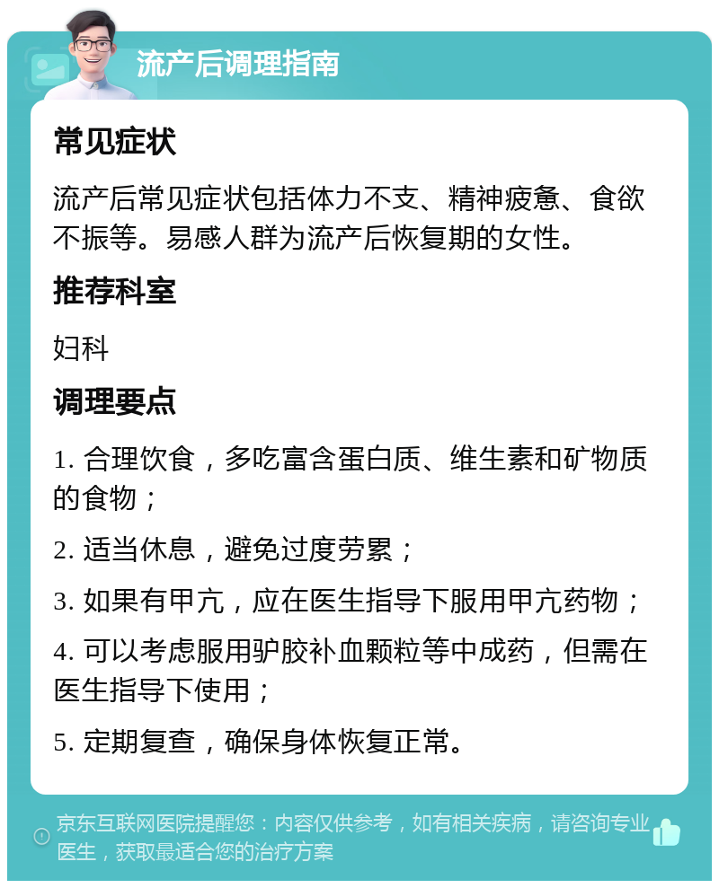 流产后调理指南 常见症状 流产后常见症状包括体力不支、精神疲惫、食欲不振等。易感人群为流产后恢复期的女性。 推荐科室 妇科 调理要点 1. 合理饮食，多吃富含蛋白质、维生素和矿物质的食物； 2. 适当休息，避免过度劳累； 3. 如果有甲亢，应在医生指导下服用甲亢药物； 4. 可以考虑服用驴胶补血颗粒等中成药，但需在医生指导下使用； 5. 定期复查，确保身体恢复正常。