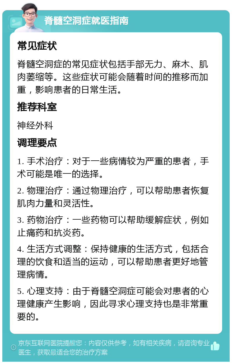 脊髓空洞症就医指南 常见症状 脊髓空洞症的常见症状包括手部无力、麻木、肌肉萎缩等。这些症状可能会随着时间的推移而加重，影响患者的日常生活。 推荐科室 神经外科 调理要点 1. 手术治疗：对于一些病情较为严重的患者，手术可能是唯一的选择。 2. 物理治疗：通过物理治疗，可以帮助患者恢复肌肉力量和灵活性。 3. 药物治疗：一些药物可以帮助缓解症状，例如止痛药和抗炎药。 4. 生活方式调整：保持健康的生活方式，包括合理的饮食和适当的运动，可以帮助患者更好地管理病情。 5. 心理支持：由于脊髓空洞症可能会对患者的心理健康产生影响，因此寻求心理支持也是非常重要的。