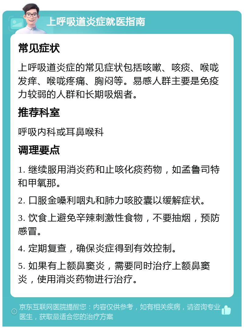 上呼吸道炎症就医指南 常见症状 上呼吸道炎症的常见症状包括咳嗽、咳痰、喉咙发痒、喉咙疼痛、胸闷等。易感人群主要是免疫力较弱的人群和长期吸烟者。 推荐科室 呼吸内科或耳鼻喉科 调理要点 1. 继续服用消炎药和止咳化痰药物，如孟鲁司特和甲氧那。 2. 口服金嗓利咽丸和肺力咳胶囊以缓解症状。 3. 饮食上避免辛辣刺激性食物，不要抽烟，预防感冒。 4. 定期复查，确保炎症得到有效控制。 5. 如果有上额鼻窦炎，需要同时治疗上额鼻窦炎，使用消炎药物进行治疗。