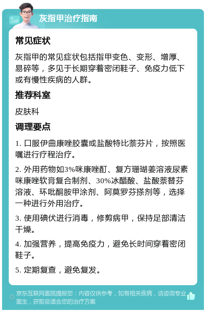 灰指甲治疗指南 常见症状 灰指甲的常见症状包括指甲变色、变形、增厚、易碎等，多见于长期穿着密闭鞋子、免疫力低下或有慢性疾病的人群。 推荐科室 皮肤科 调理要点 1. 口服伊曲康唑胶囊或盐酸特比萘芬片，按照医嘱进行疗程治疗。 2. 外用药物如3%咪康唑酊、复方珊瑚姜溶液尿素咪康唑软膏复合制剂、30%冰醋酸、盐酸萘替芬溶液、环吡酮胺甲涂剂、阿莫罗芬搽剂等，选择一种进行外用治疗。 3. 使用碘伏进行消毒，修剪病甲，保持足部清洁干燥。 4. 加强营养，提高免疫力，避免长时间穿着密闭鞋子。 5. 定期复查，避免复发。