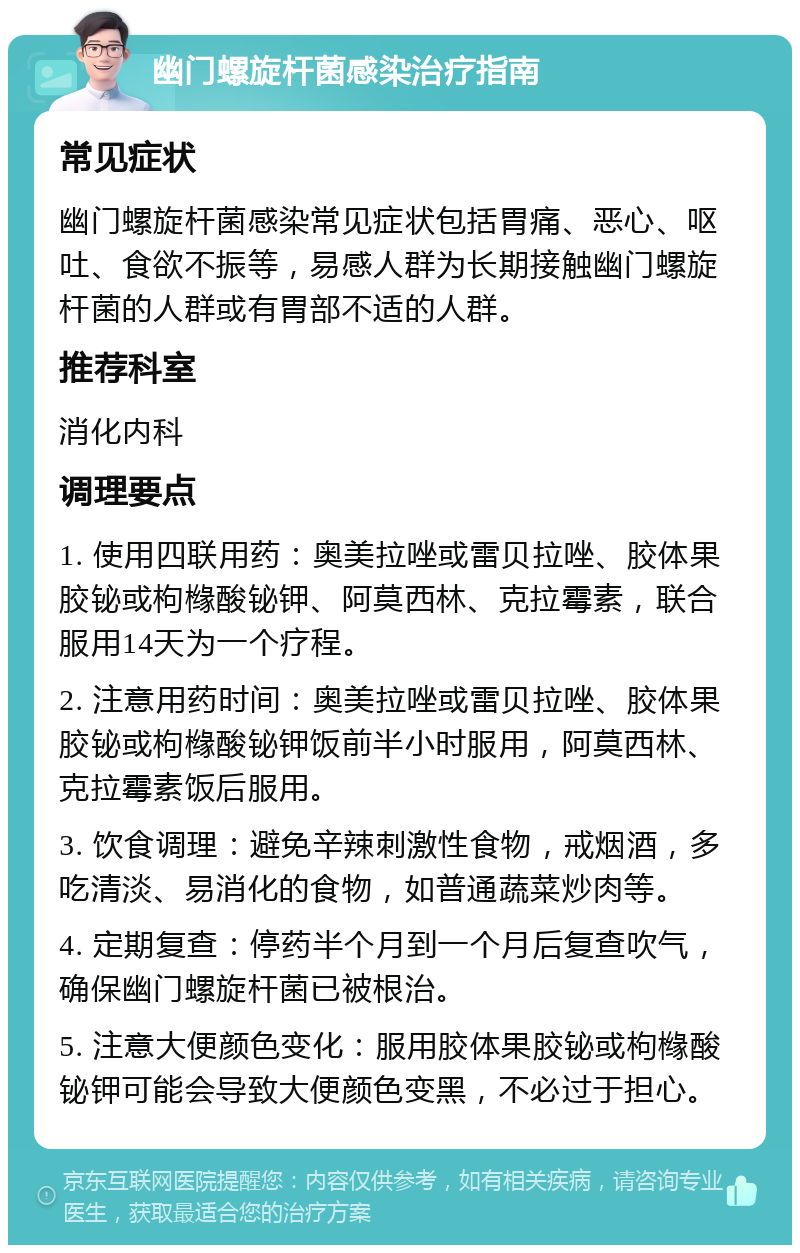 幽门螺旋杆菌感染治疗指南 常见症状 幽门螺旋杆菌感染常见症状包括胃痛、恶心、呕吐、食欲不振等，易感人群为长期接触幽门螺旋杆菌的人群或有胃部不适的人群。 推荐科室 消化内科 调理要点 1. 使用四联用药：奥美拉唑或雷贝拉唑、胶体果胶铋或枸橼酸铋钾、阿莫西林、克拉霉素，联合服用14天为一个疗程。 2. 注意用药时间：奥美拉唑或雷贝拉唑、胶体果胶铋或枸橼酸铋钾饭前半小时服用，阿莫西林、克拉霉素饭后服用。 3. 饮食调理：避免辛辣刺激性食物，戒烟酒，多吃清淡、易消化的食物，如普通蔬菜炒肉等。 4. 定期复查：停药半个月到一个月后复查吹气，确保幽门螺旋杆菌已被根治。 5. 注意大便颜色变化：服用胶体果胶铋或枸橼酸铋钾可能会导致大便颜色变黑，不必过于担心。