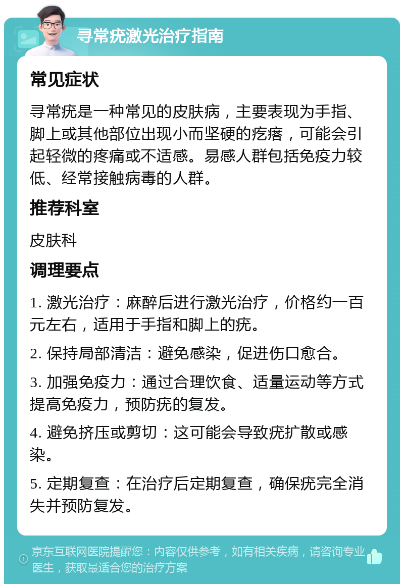 寻常疣激光治疗指南 常见症状 寻常疣是一种常见的皮肤病，主要表现为手指、脚上或其他部位出现小而坚硬的疙瘩，可能会引起轻微的疼痛或不适感。易感人群包括免疫力较低、经常接触病毒的人群。 推荐科室 皮肤科 调理要点 1. 激光治疗：麻醉后进行激光治疗，价格约一百元左右，适用于手指和脚上的疣。 2. 保持局部清洁：避免感染，促进伤口愈合。 3. 加强免疫力：通过合理饮食、适量运动等方式提高免疫力，预防疣的复发。 4. 避免挤压或剪切：这可能会导致疣扩散或感染。 5. 定期复查：在治疗后定期复查，确保疣完全消失并预防复发。