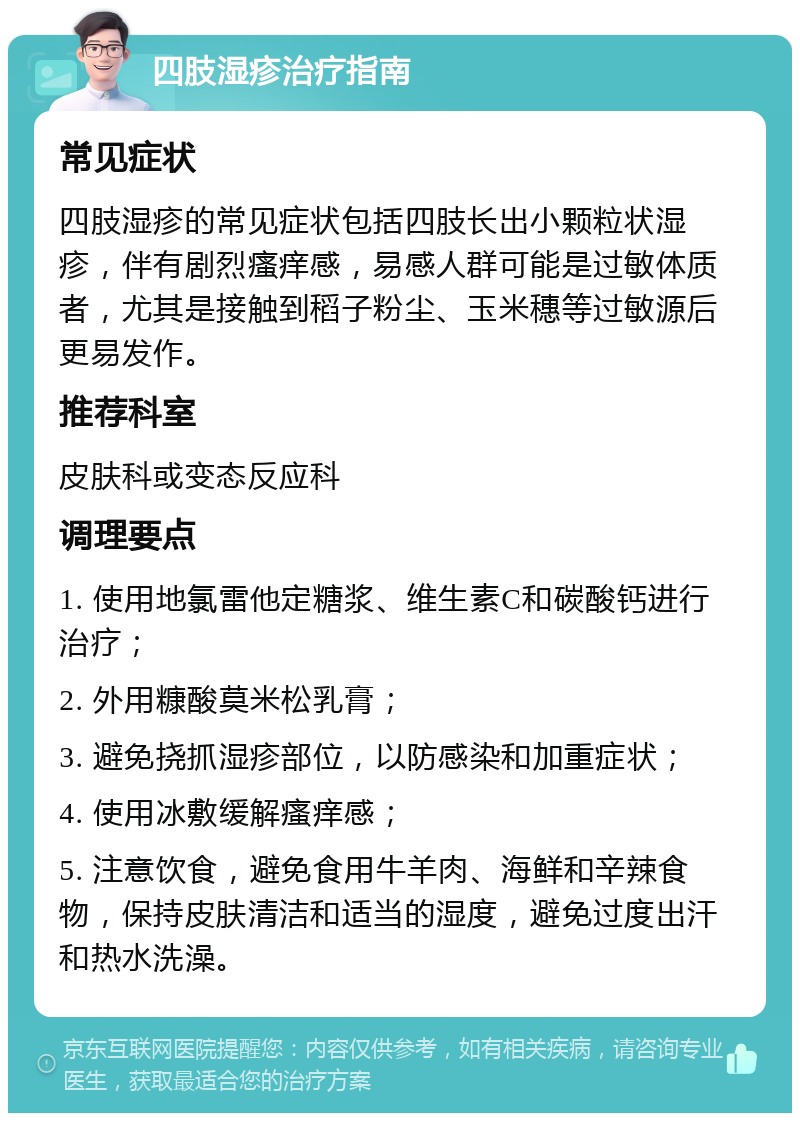 四肢湿疹治疗指南 常见症状 四肢湿疹的常见症状包括四肢长出小颗粒状湿疹，伴有剧烈瘙痒感，易感人群可能是过敏体质者，尤其是接触到稻子粉尘、玉米穗等过敏源后更易发作。 推荐科室 皮肤科或变态反应科 调理要点 1. 使用地氯雷他定糖浆、维生素C和碳酸钙进行治疗； 2. 外用糠酸莫米松乳膏； 3. 避免挠抓湿疹部位，以防感染和加重症状； 4. 使用冰敷缓解瘙痒感； 5. 注意饮食，避免食用牛羊肉、海鲜和辛辣食物，保持皮肤清洁和适当的湿度，避免过度出汗和热水洗澡。