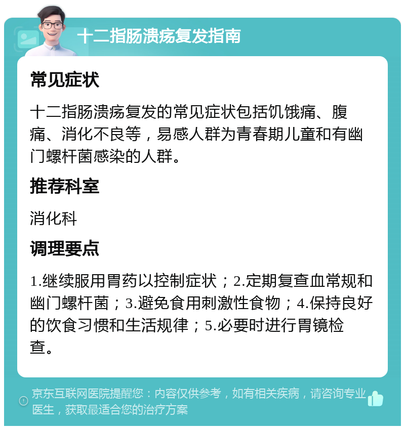 十二指肠溃疡复发指南 常见症状 十二指肠溃疡复发的常见症状包括饥饿痛、腹痛、消化不良等，易感人群为青春期儿童和有幽门螺杆菌感染的人群。 推荐科室 消化科 调理要点 1.继续服用胃药以控制症状；2.定期复查血常规和幽门螺杆菌；3.避免食用刺激性食物；4.保持良好的饮食习惯和生活规律；5.必要时进行胃镜检查。