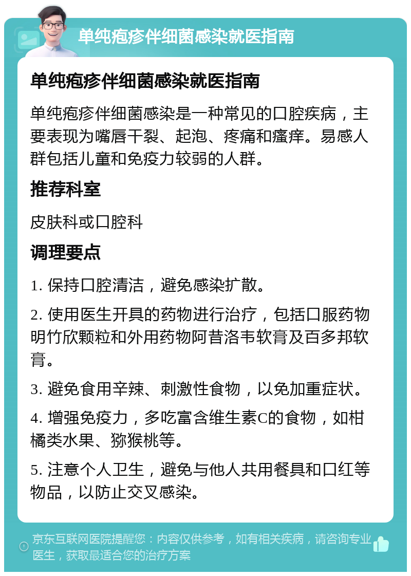 单纯疱疹伴细菌感染就医指南 单纯疱疹伴细菌感染就医指南 单纯疱疹伴细菌感染是一种常见的口腔疾病，主要表现为嘴唇干裂、起泡、疼痛和瘙痒。易感人群包括儿童和免疫力较弱的人群。 推荐科室 皮肤科或口腔科 调理要点 1. 保持口腔清洁，避免感染扩散。 2. 使用医生开具的药物进行治疗，包括口服药物明竹欣颗粒和外用药物阿昔洛韦软膏及百多邦软膏。 3. 避免食用辛辣、刺激性食物，以免加重症状。 4. 增强免疫力，多吃富含维生素C的食物，如柑橘类水果、猕猴桃等。 5. 注意个人卫生，避免与他人共用餐具和口红等物品，以防止交叉感染。