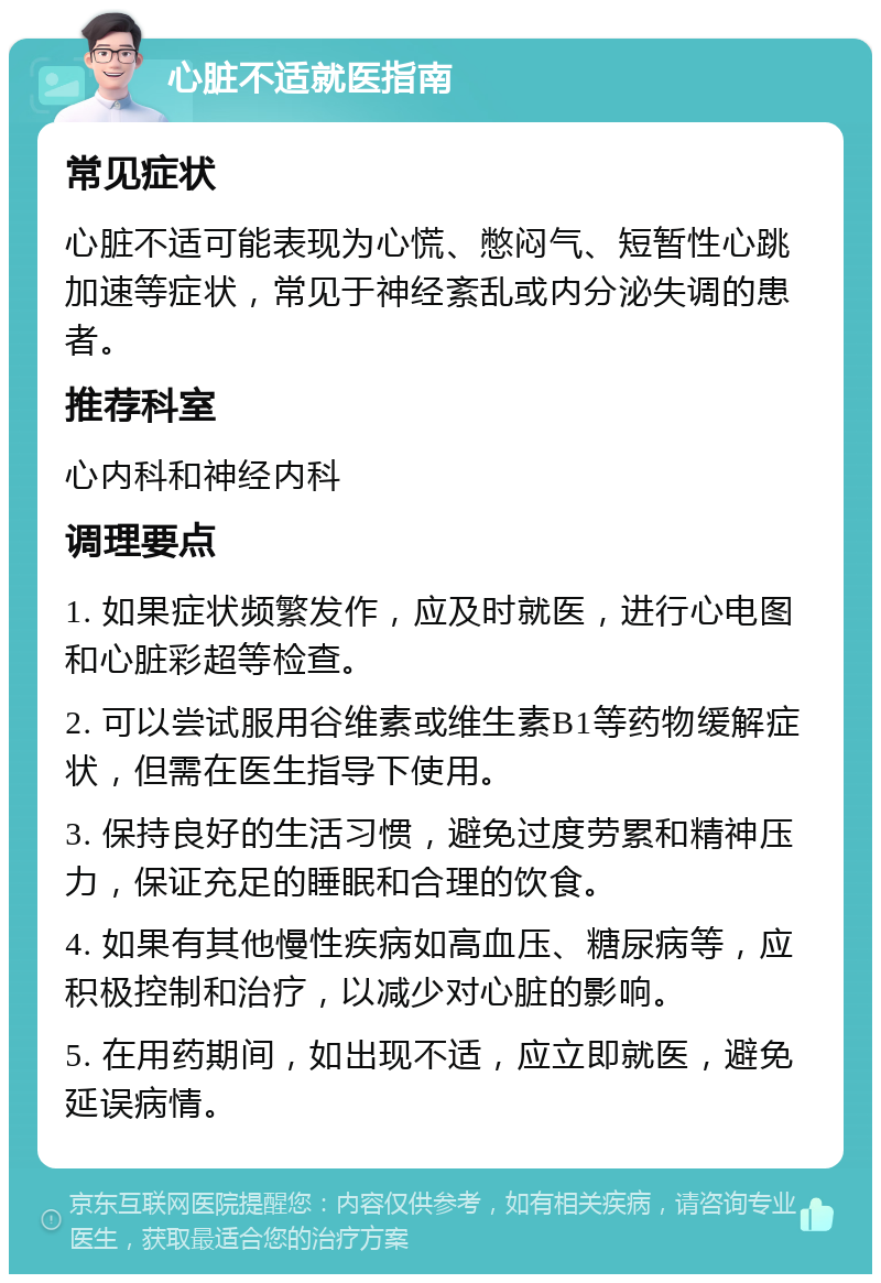 心脏不适就医指南 常见症状 心脏不适可能表现为心慌、憋闷气、短暂性心跳加速等症状，常见于神经紊乱或内分泌失调的患者。 推荐科室 心内科和神经内科 调理要点 1. 如果症状频繁发作，应及时就医，进行心电图和心脏彩超等检查。 2. 可以尝试服用谷维素或维生素B1等药物缓解症状，但需在医生指导下使用。 3. 保持良好的生活习惯，避免过度劳累和精神压力，保证充足的睡眠和合理的饮食。 4. 如果有其他慢性疾病如高血压、糖尿病等，应积极控制和治疗，以减少对心脏的影响。 5. 在用药期间，如出现不适，应立即就医，避免延误病情。