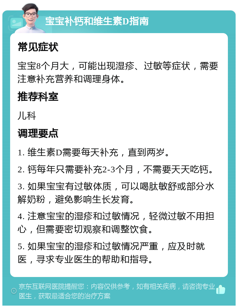 宝宝补钙和维生素D指南 常见症状 宝宝8个月大，可能出现湿疹、过敏等症状，需要注意补充营养和调理身体。 推荐科室 儿科 调理要点 1. 维生素D需要每天补充，直到两岁。 2. 钙每年只需要补充2-3个月，不需要天天吃钙。 3. 如果宝宝有过敏体质，可以喝肽敏舒或部分水解奶粉，避免影响生长发育。 4. 注意宝宝的湿疹和过敏情况，轻微过敏不用担心，但需要密切观察和调整饮食。 5. 如果宝宝的湿疹和过敏情况严重，应及时就医，寻求专业医生的帮助和指导。