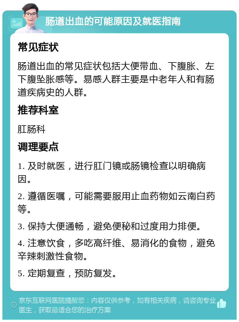 肠道出血的可能原因及就医指南 常见症状 肠道出血的常见症状包括大便带血、下腹胀、左下腹坠胀感等。易感人群主要是中老年人和有肠道疾病史的人群。 推荐科室 肛肠科 调理要点 1. 及时就医，进行肛门镜或肠镜检查以明确病因。 2. 遵循医嘱，可能需要服用止血药物如云南白药等。 3. 保持大便通畅，避免便秘和过度用力排便。 4. 注意饮食，多吃高纤维、易消化的食物，避免辛辣刺激性食物。 5. 定期复查，预防复发。