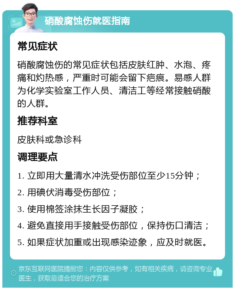 硝酸腐蚀伤就医指南 常见症状 硝酸腐蚀伤的常见症状包括皮肤红肿、水泡、疼痛和灼热感，严重时可能会留下疤痕。易感人群为化学实验室工作人员、清洁工等经常接触硝酸的人群。 推荐科室 皮肤科或急诊科 调理要点 1. 立即用大量清水冲洗受伤部位至少15分钟； 2. 用碘伏消毒受伤部位； 3. 使用棉签涂抹生长因子凝胶； 4. 避免直接用手接触受伤部位，保持伤口清洁； 5. 如果症状加重或出现感染迹象，应及时就医。