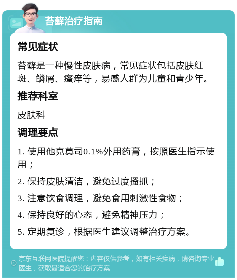 苔藓治疗指南 常见症状 苔藓是一种慢性皮肤病，常见症状包括皮肤红斑、鳞屑、瘙痒等，易感人群为儿童和青少年。 推荐科室 皮肤科 调理要点 1. 使用他克莫司0.1%外用药膏，按照医生指示使用； 2. 保持皮肤清洁，避免过度搔抓； 3. 注意饮食调理，避免食用刺激性食物； 4. 保持良好的心态，避免精神压力； 5. 定期复诊，根据医生建议调整治疗方案。