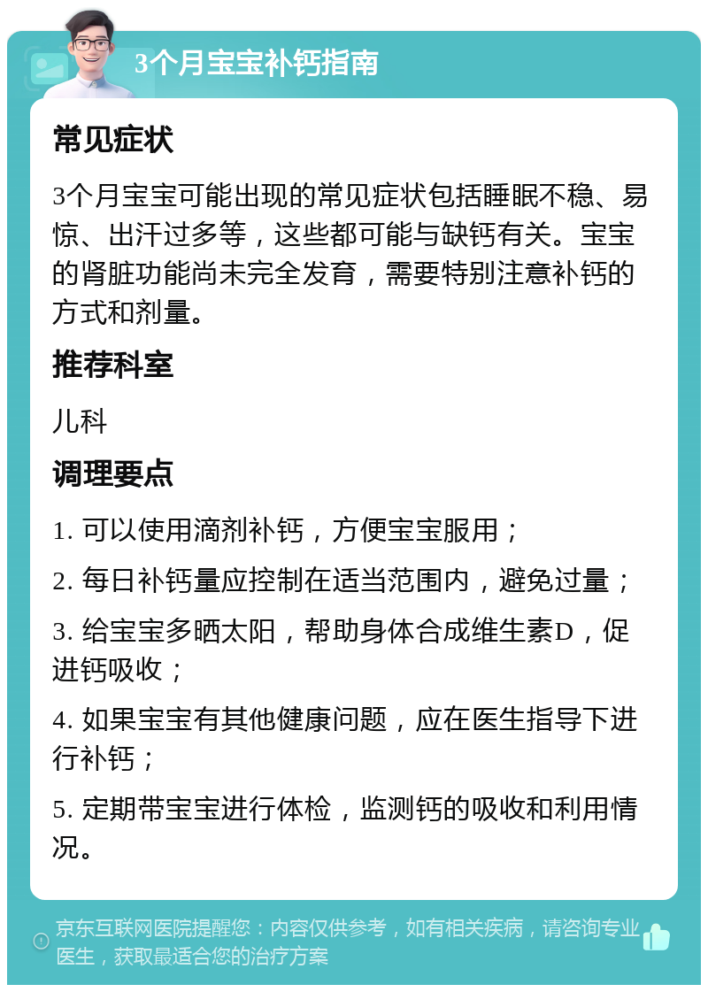 3个月宝宝补钙指南 常见症状 3个月宝宝可能出现的常见症状包括睡眠不稳、易惊、出汗过多等，这些都可能与缺钙有关。宝宝的肾脏功能尚未完全发育，需要特别注意补钙的方式和剂量。 推荐科室 儿科 调理要点 1. 可以使用滴剂补钙，方便宝宝服用； 2. 每日补钙量应控制在适当范围内，避免过量； 3. 给宝宝多晒太阳，帮助身体合成维生素D，促进钙吸收； 4. 如果宝宝有其他健康问题，应在医生指导下进行补钙； 5. 定期带宝宝进行体检，监测钙的吸收和利用情况。