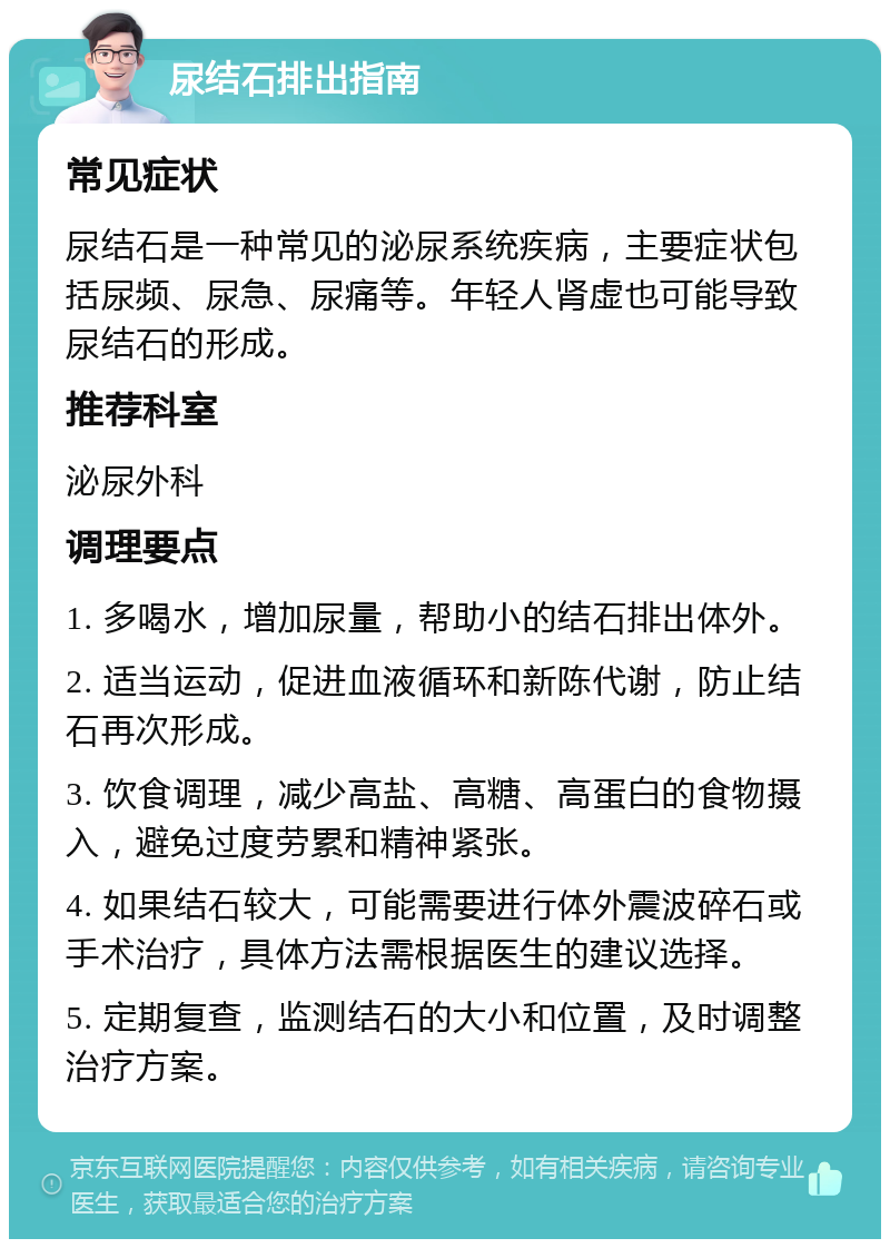 尿结石排出指南 常见症状 尿结石是一种常见的泌尿系统疾病，主要症状包括尿频、尿急、尿痛等。年轻人肾虚也可能导致尿结石的形成。 推荐科室 泌尿外科 调理要点 1. 多喝水，增加尿量，帮助小的结石排出体外。 2. 适当运动，促进血液循环和新陈代谢，防止结石再次形成。 3. 饮食调理，减少高盐、高糖、高蛋白的食物摄入，避免过度劳累和精神紧张。 4. 如果结石较大，可能需要进行体外震波碎石或手术治疗，具体方法需根据医生的建议选择。 5. 定期复查，监测结石的大小和位置，及时调整治疗方案。