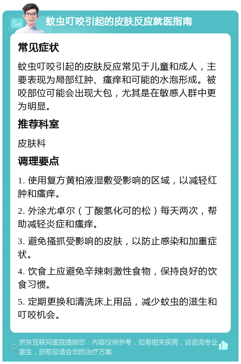 蚊虫叮咬引起的皮肤反应就医指南 常见症状 蚊虫叮咬引起的皮肤反应常见于儿童和成人，主要表现为局部红肿、瘙痒和可能的水泡形成。被咬部位可能会出现大包，尤其是在敏感人群中更为明显。 推荐科室 皮肤科 调理要点 1. 使用复方黄柏液湿敷受影响的区域，以减轻红肿和瘙痒。 2. 外涂尤卓尔（丁酸氢化可的松）每天两次，帮助减轻炎症和瘙痒。 3. 避免搔抓受影响的皮肤，以防止感染和加重症状。 4. 饮食上应避免辛辣刺激性食物，保持良好的饮食习惯。 5. 定期更换和清洗床上用品，减少蚊虫的滋生和叮咬机会。