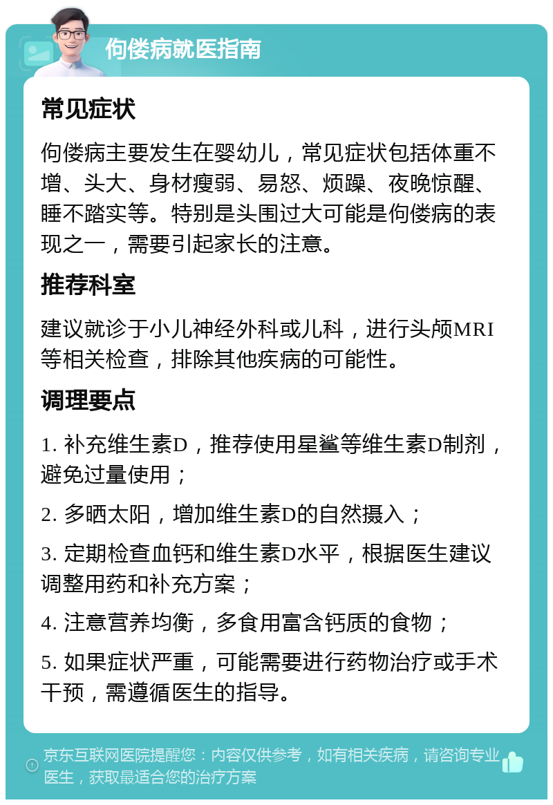 佝偻病就医指南 常见症状 佝偻病主要发生在婴幼儿，常见症状包括体重不增、头大、身材瘦弱、易怒、烦躁、夜晚惊醒、睡不踏实等。特别是头围过大可能是佝偻病的表现之一，需要引起家长的注意。 推荐科室 建议就诊于小儿神经外科或儿科，进行头颅MRI等相关检查，排除其他疾病的可能性。 调理要点 1. 补充维生素D，推荐使用星鲨等维生素D制剂，避免过量使用； 2. 多晒太阳，增加维生素D的自然摄入； 3. 定期检查血钙和维生素D水平，根据医生建议调整用药和补充方案； 4. 注意营养均衡，多食用富含钙质的食物； 5. 如果症状严重，可能需要进行药物治疗或手术干预，需遵循医生的指导。