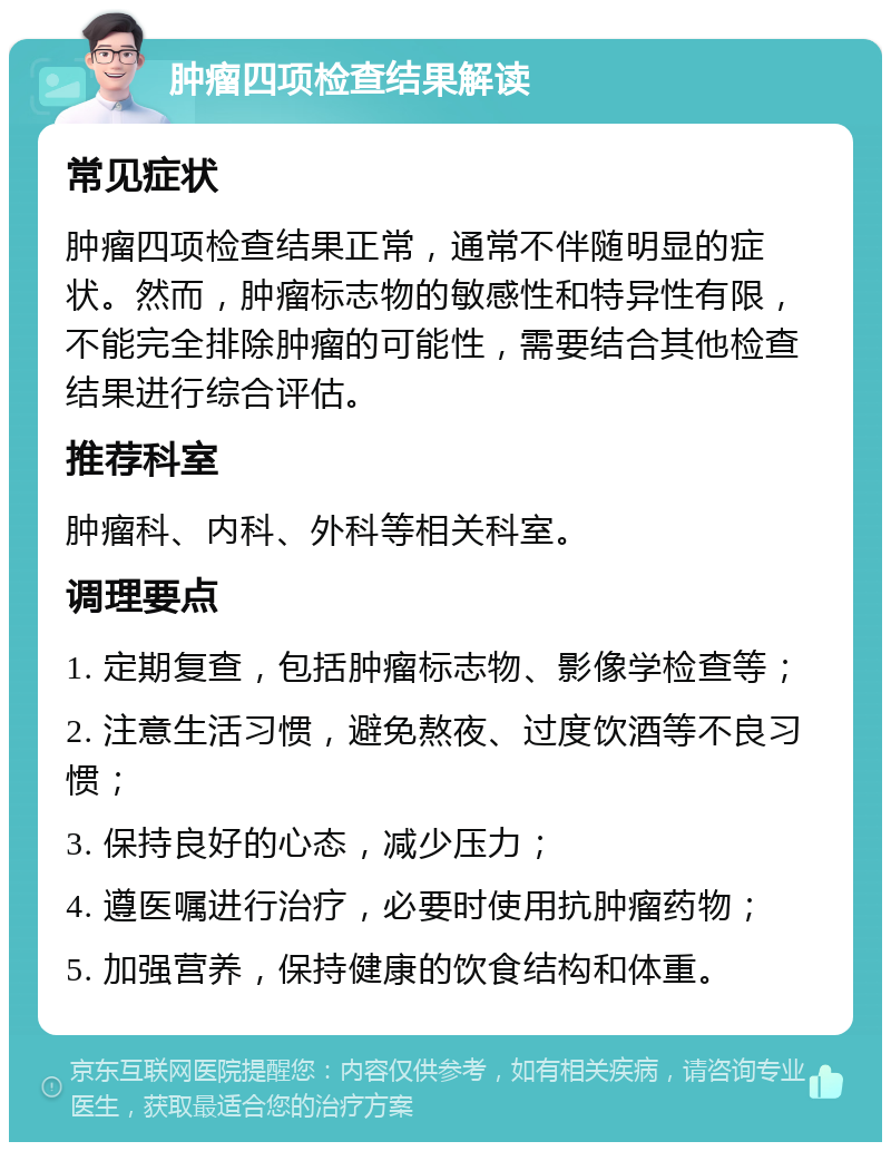 肿瘤四项检查结果解读 常见症状 肿瘤四项检查结果正常，通常不伴随明显的症状。然而，肿瘤标志物的敏感性和特异性有限，不能完全排除肿瘤的可能性，需要结合其他检查结果进行综合评估。 推荐科室 肿瘤科、内科、外科等相关科室。 调理要点 1. 定期复查，包括肿瘤标志物、影像学检查等； 2. 注意生活习惯，避免熬夜、过度饮酒等不良习惯； 3. 保持良好的心态，减少压力； 4. 遵医嘱进行治疗，必要时使用抗肿瘤药物； 5. 加强营养，保持健康的饮食结构和体重。