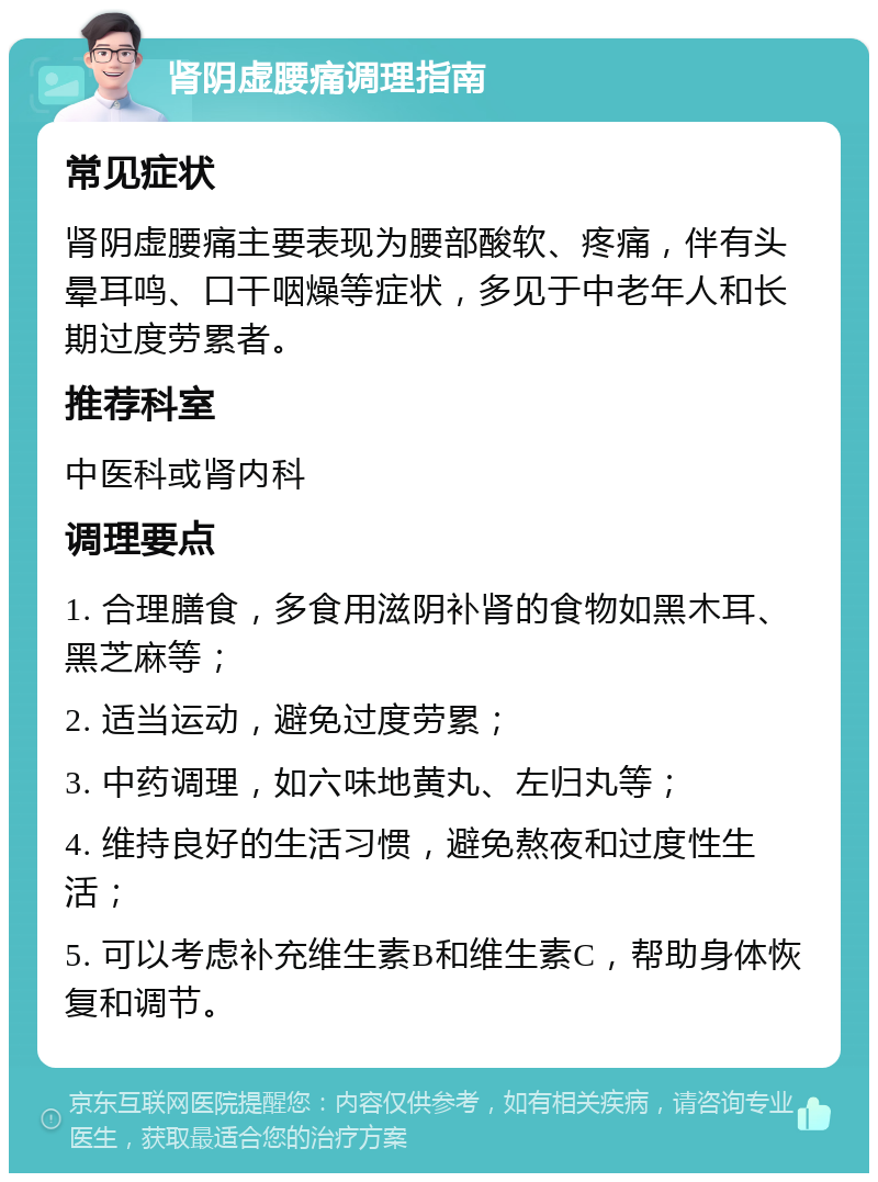 肾阴虚腰痛调理指南 常见症状 肾阴虚腰痛主要表现为腰部酸软、疼痛，伴有头晕耳鸣、口干咽燥等症状，多见于中老年人和长期过度劳累者。 推荐科室 中医科或肾内科 调理要点 1. 合理膳食，多食用滋阴补肾的食物如黑木耳、黑芝麻等； 2. 适当运动，避免过度劳累； 3. 中药调理，如六味地黄丸、左归丸等； 4. 维持良好的生活习惯，避免熬夜和过度性生活； 5. 可以考虑补充维生素B和维生素C，帮助身体恢复和调节。