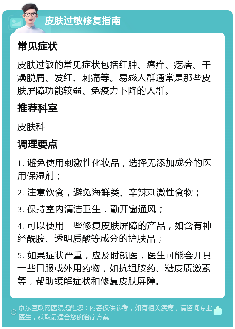 皮肤过敏修复指南 常见症状 皮肤过敏的常见症状包括红肿、瘙痒、疙瘩、干燥脱屑、发红、刺痛等。易感人群通常是那些皮肤屏障功能较弱、免疫力下降的人群。 推荐科室 皮肤科 调理要点 1. 避免使用刺激性化妆品，选择无添加成分的医用保湿剂； 2. 注意饮食，避免海鲜类、辛辣刺激性食物； 3. 保持室内清洁卫生，勤开窗通风； 4. 可以使用一些修复皮肤屏障的产品，如含有神经酰胺、透明质酸等成分的护肤品； 5. 如果症状严重，应及时就医，医生可能会开具一些口服或外用药物，如抗组胺药、糖皮质激素等，帮助缓解症状和修复皮肤屏障。