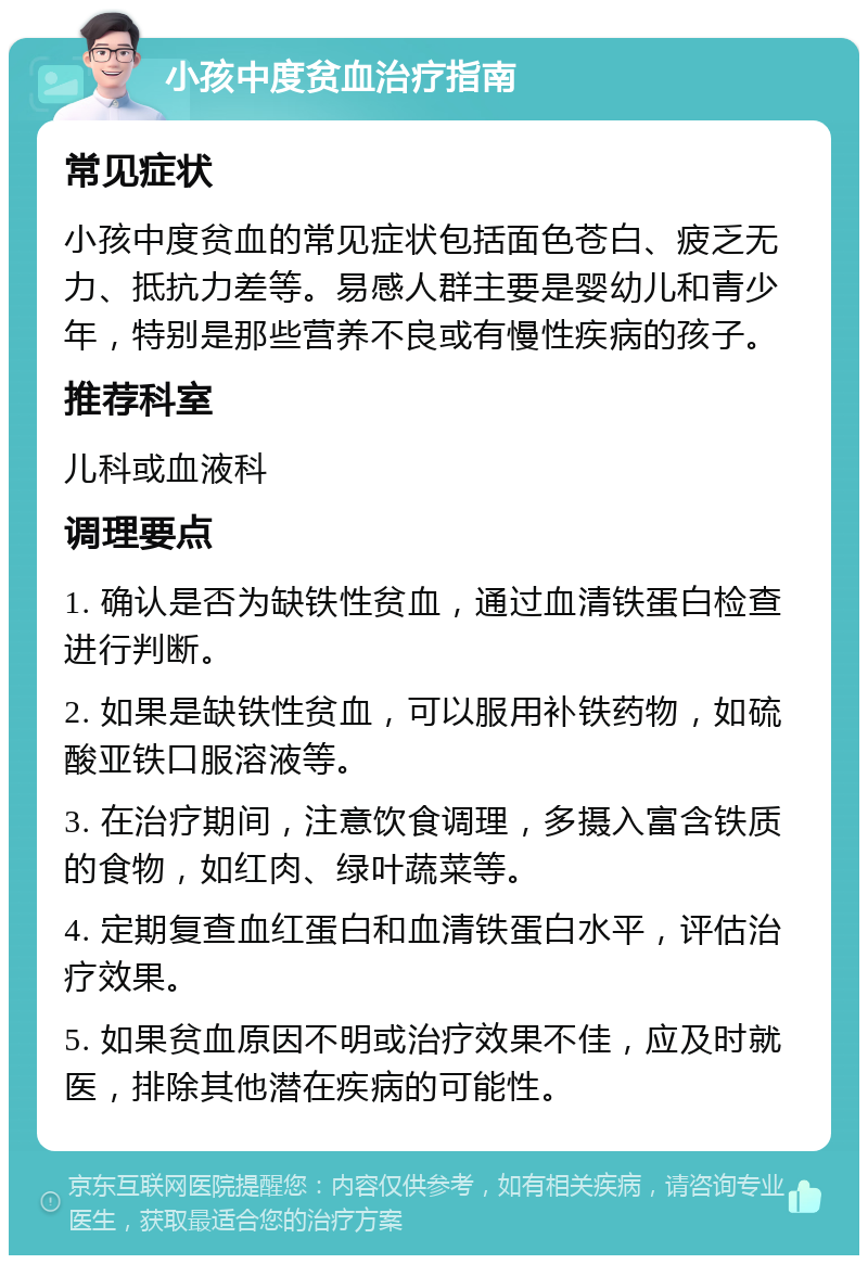 小孩中度贫血治疗指南 常见症状 小孩中度贫血的常见症状包括面色苍白、疲乏无力、抵抗力差等。易感人群主要是婴幼儿和青少年，特别是那些营养不良或有慢性疾病的孩子。 推荐科室 儿科或血液科 调理要点 1. 确认是否为缺铁性贫血，通过血清铁蛋白检查进行判断。 2. 如果是缺铁性贫血，可以服用补铁药物，如硫酸亚铁口服溶液等。 3. 在治疗期间，注意饮食调理，多摄入富含铁质的食物，如红肉、绿叶蔬菜等。 4. 定期复查血红蛋白和血清铁蛋白水平，评估治疗效果。 5. 如果贫血原因不明或治疗效果不佳，应及时就医，排除其他潜在疾病的可能性。