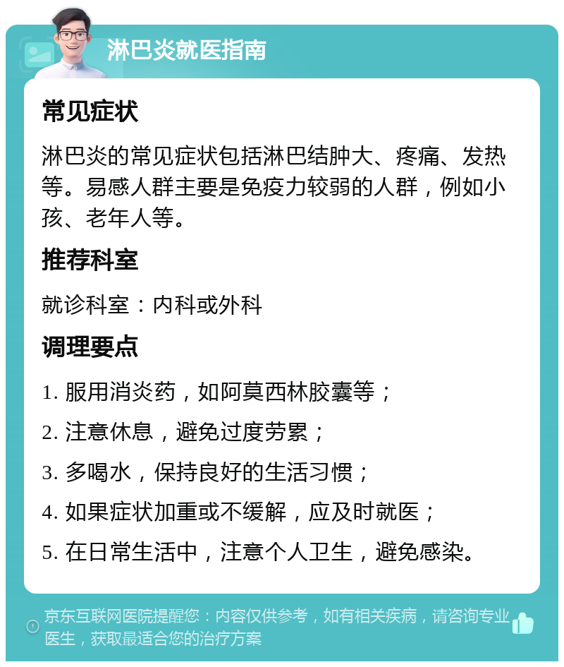 淋巴炎就医指南 常见症状 淋巴炎的常见症状包括淋巴结肿大、疼痛、发热等。易感人群主要是免疫力较弱的人群，例如小孩、老年人等。 推荐科室 就诊科室：内科或外科 调理要点 1. 服用消炎药，如阿莫西林胶囊等； 2. 注意休息，避免过度劳累； 3. 多喝水，保持良好的生活习惯； 4. 如果症状加重或不缓解，应及时就医； 5. 在日常生活中，注意个人卫生，避免感染。