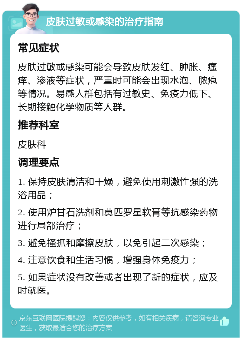 皮肤过敏或感染的治疗指南 常见症状 皮肤过敏或感染可能会导致皮肤发红、肿胀、瘙痒、渗液等症状，严重时可能会出现水泡、脓疱等情况。易感人群包括有过敏史、免疫力低下、长期接触化学物质等人群。 推荐科室 皮肤科 调理要点 1. 保持皮肤清洁和干燥，避免使用刺激性强的洗浴用品； 2. 使用炉甘石洗剂和莫匹罗星软膏等抗感染药物进行局部治疗； 3. 避免搔抓和摩擦皮肤，以免引起二次感染； 4. 注意饮食和生活习惯，增强身体免疫力； 5. 如果症状没有改善或者出现了新的症状，应及时就医。