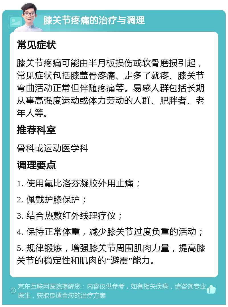 膝关节疼痛的治疗与调理 常见症状 膝关节疼痛可能由半月板损伤或软骨磨损引起，常见症状包括膝盖骨疼痛、走多了就疼、膝关节弯曲活动正常但伴随疼痛等。易感人群包括长期从事高强度运动或体力劳动的人群、肥胖者、老年人等。 推荐科室 骨科或运动医学科 调理要点 1. 使用氟比洛芬凝胶外用止痛； 2. 佩戴护膝保护； 3. 结合热敷红外线理疗仪； 4. 保持正常体重，减少膝关节过度负重的活动； 5. 规律锻炼，增强膝关节周围肌肉力量，提高膝关节的稳定性和肌肉的“避震”能力。