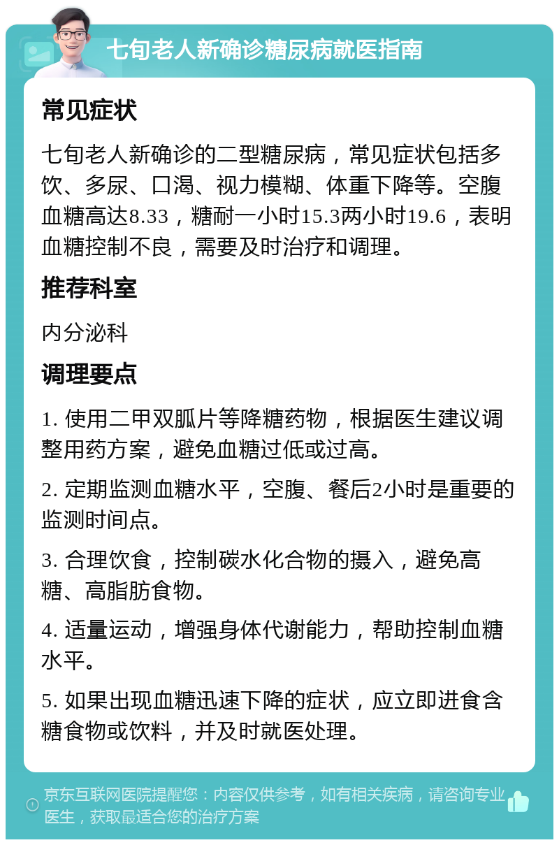 七旬老人新确诊糖尿病就医指南 常见症状 七旬老人新确诊的二型糖尿病，常见症状包括多饮、多尿、口渴、视力模糊、体重下降等。空腹血糖高达8.33，糖耐一小时15.3两小时19.6，表明血糖控制不良，需要及时治疗和调理。 推荐科室 内分泌科 调理要点 1. 使用二甲双胍片等降糖药物，根据医生建议调整用药方案，避免血糖过低或过高。 2. 定期监测血糖水平，空腹、餐后2小时是重要的监测时间点。 3. 合理饮食，控制碳水化合物的摄入，避免高糖、高脂肪食物。 4. 适量运动，增强身体代谢能力，帮助控制血糖水平。 5. 如果出现血糖迅速下降的症状，应立即进食含糖食物或饮料，并及时就医处理。